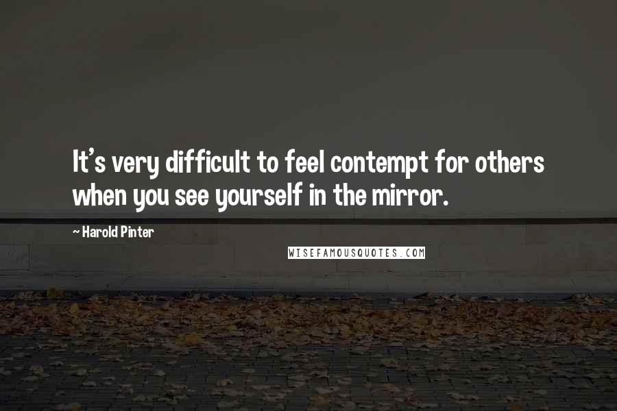 Harold Pinter Quotes: It's very difficult to feel contempt for others when you see yourself in the mirror.