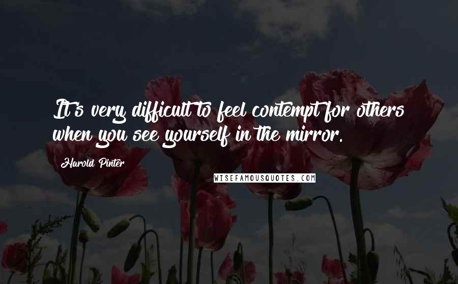 Harold Pinter Quotes: It's very difficult to feel contempt for others when you see yourself in the mirror.
