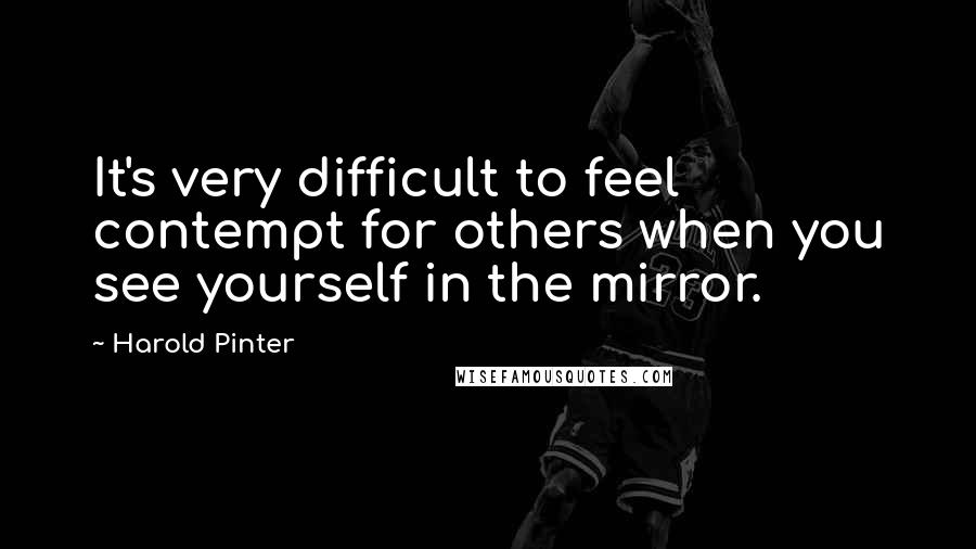 Harold Pinter Quotes: It's very difficult to feel contempt for others when you see yourself in the mirror.