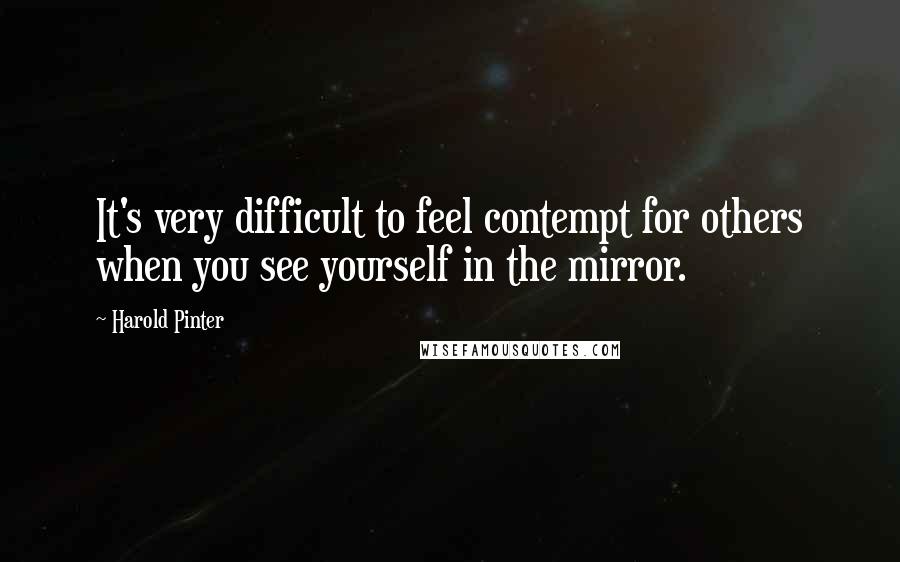 Harold Pinter Quotes: It's very difficult to feel contempt for others when you see yourself in the mirror.