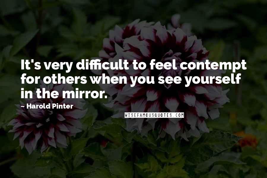 Harold Pinter Quotes: It's very difficult to feel contempt for others when you see yourself in the mirror.