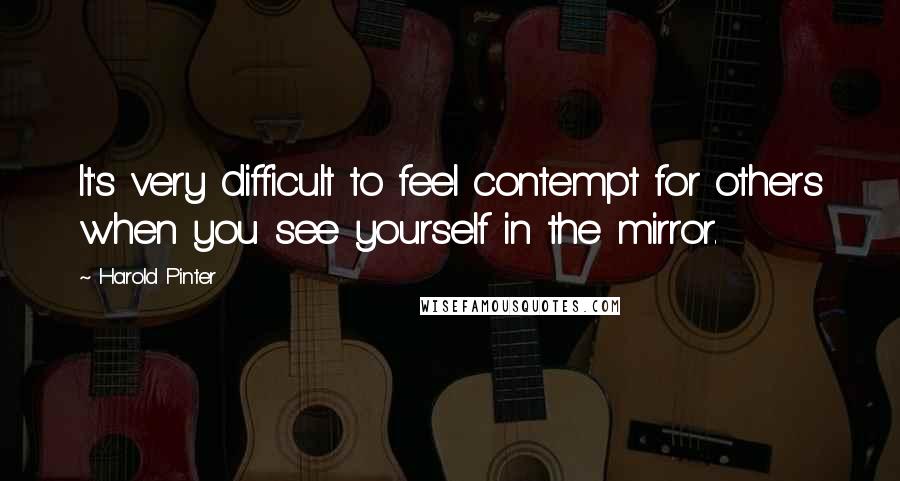 Harold Pinter Quotes: It's very difficult to feel contempt for others when you see yourself in the mirror.