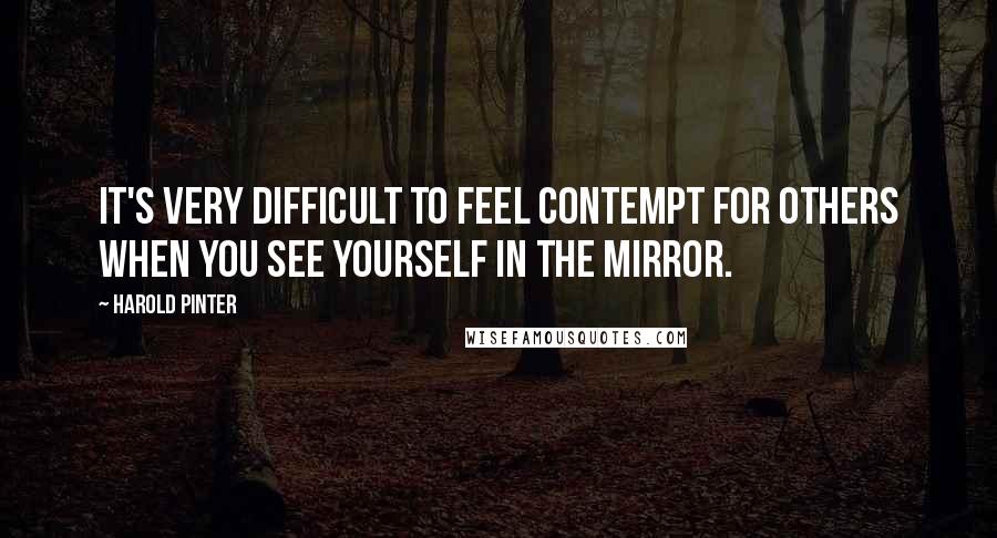 Harold Pinter Quotes: It's very difficult to feel contempt for others when you see yourself in the mirror.