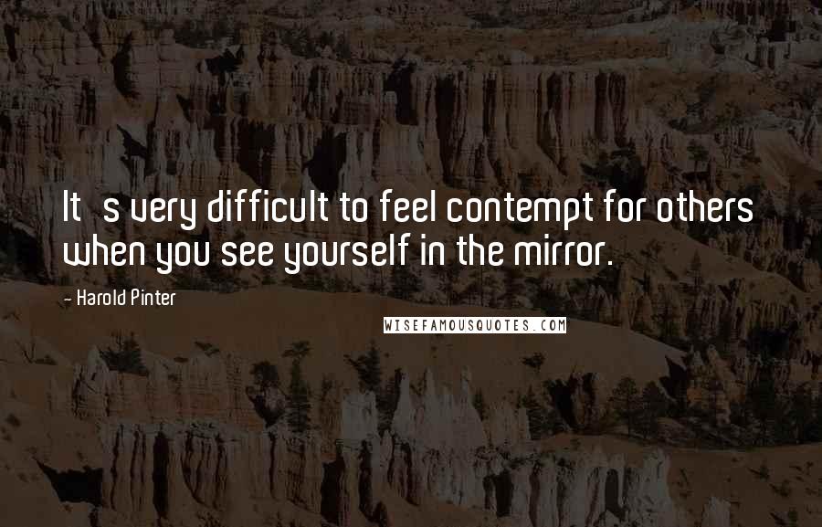 Harold Pinter Quotes: It's very difficult to feel contempt for others when you see yourself in the mirror.