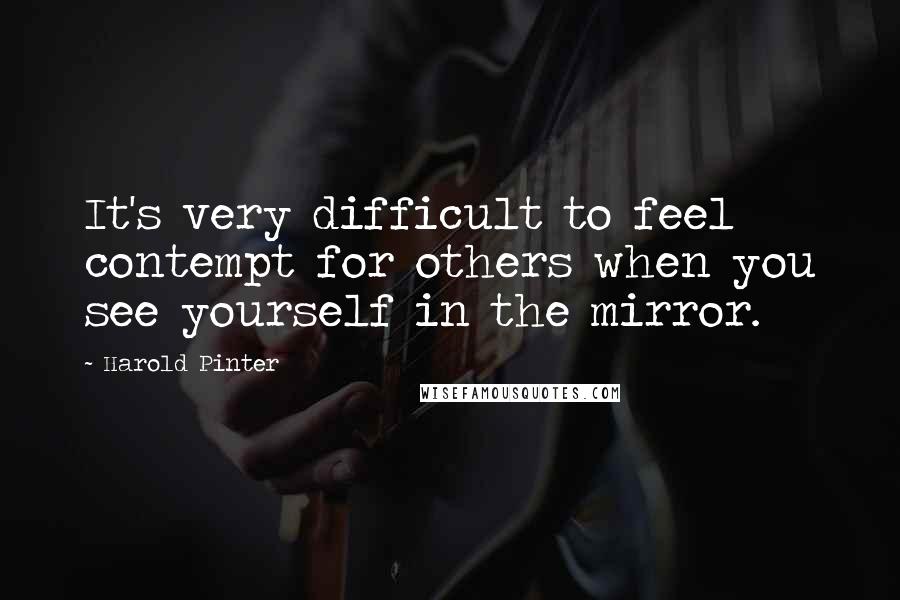 Harold Pinter Quotes: It's very difficult to feel contempt for others when you see yourself in the mirror.