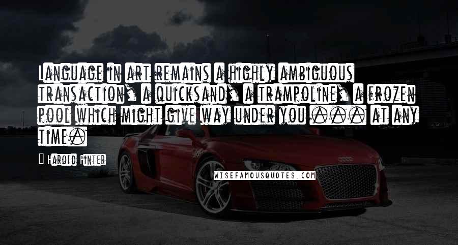 Harold Pinter Quotes: Language in art remains a highly ambiguous transaction, a quicksand, a trampoline, a frozen pool which might give way under you ... at any time.