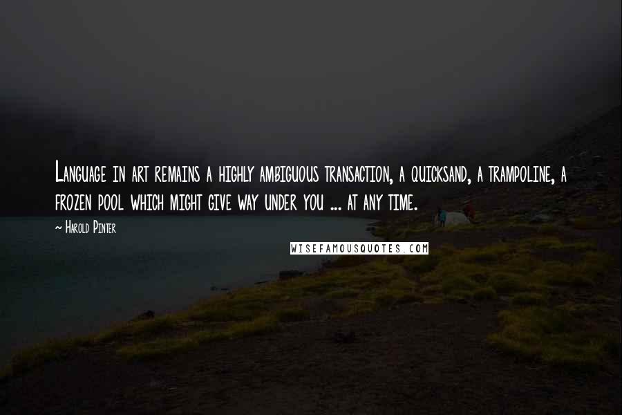 Harold Pinter Quotes: Language in art remains a highly ambiguous transaction, a quicksand, a trampoline, a frozen pool which might give way under you ... at any time.