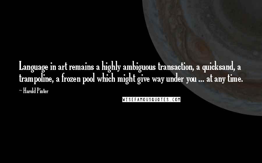 Harold Pinter Quotes: Language in art remains a highly ambiguous transaction, a quicksand, a trampoline, a frozen pool which might give way under you ... at any time.