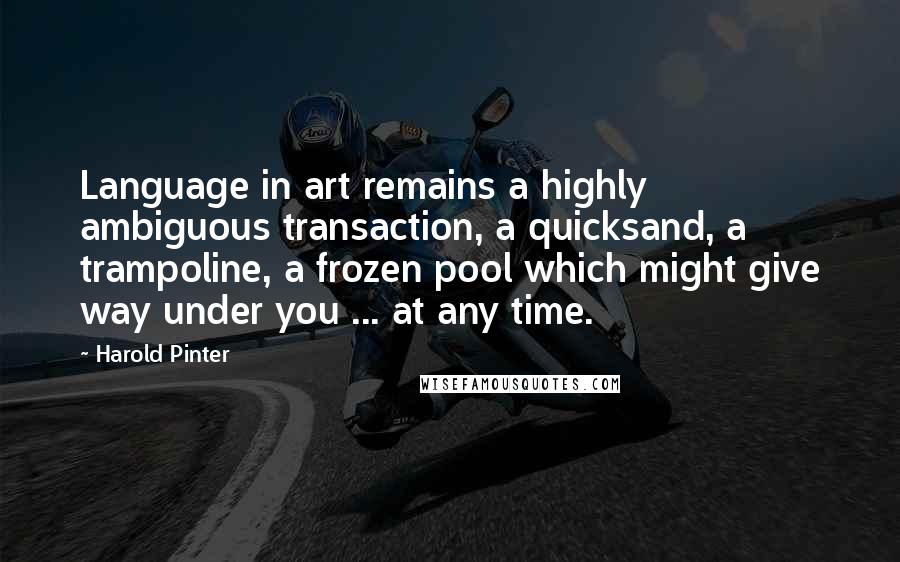 Harold Pinter Quotes: Language in art remains a highly ambiguous transaction, a quicksand, a trampoline, a frozen pool which might give way under you ... at any time.