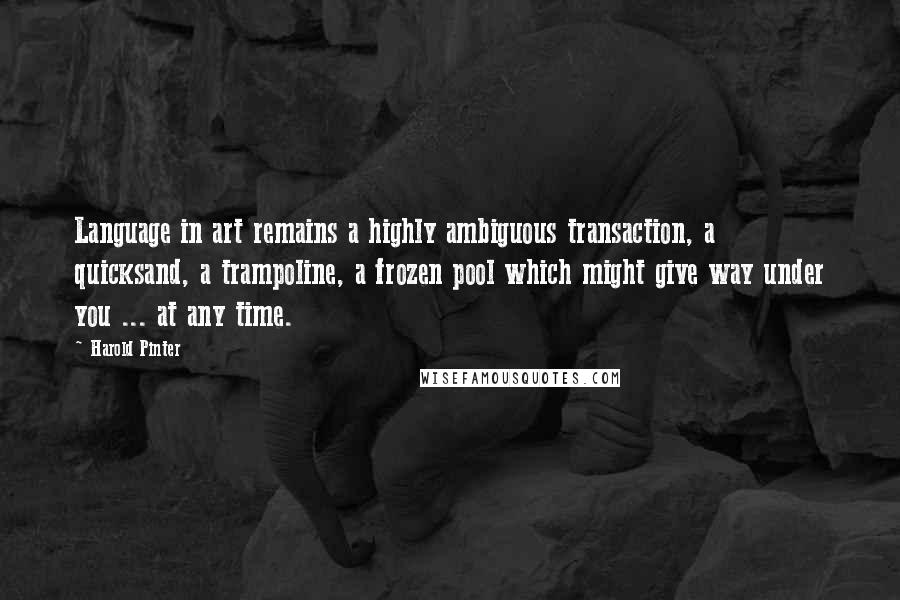 Harold Pinter Quotes: Language in art remains a highly ambiguous transaction, a quicksand, a trampoline, a frozen pool which might give way under you ... at any time.