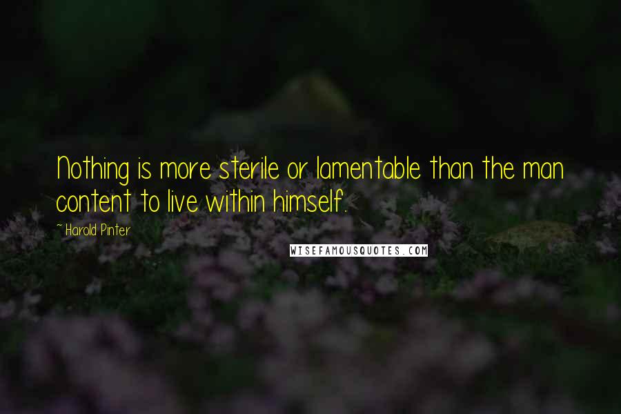 Harold Pinter Quotes: Nothing is more sterile or lamentable than the man content to live within himself.