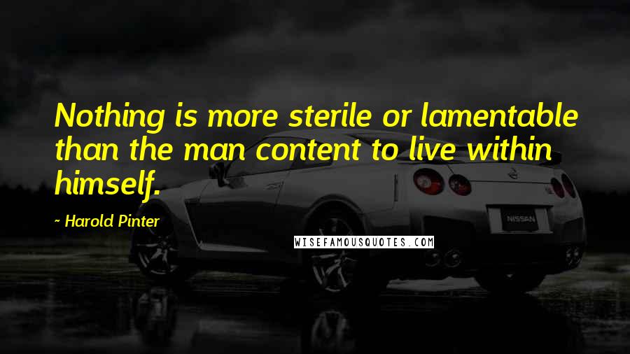 Harold Pinter Quotes: Nothing is more sterile or lamentable than the man content to live within himself.