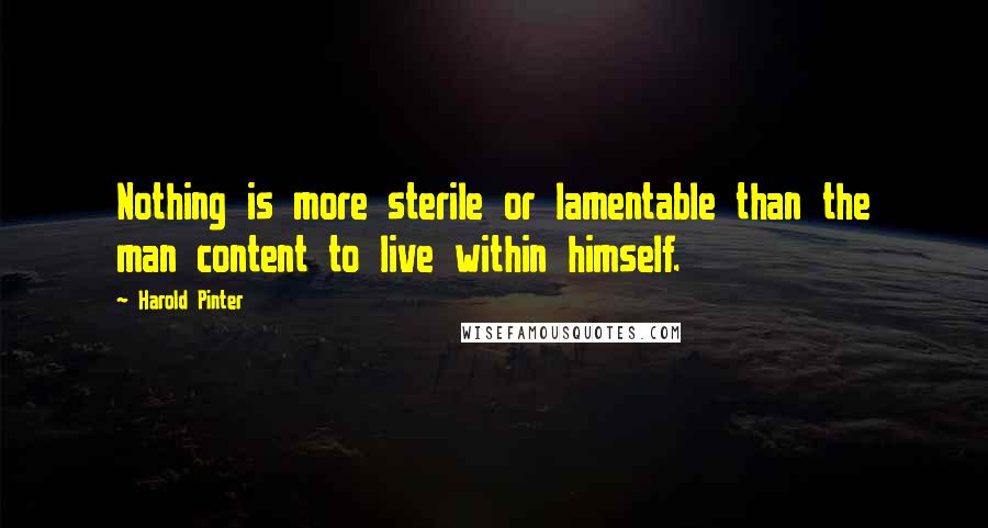 Harold Pinter Quotes: Nothing is more sterile or lamentable than the man content to live within himself.