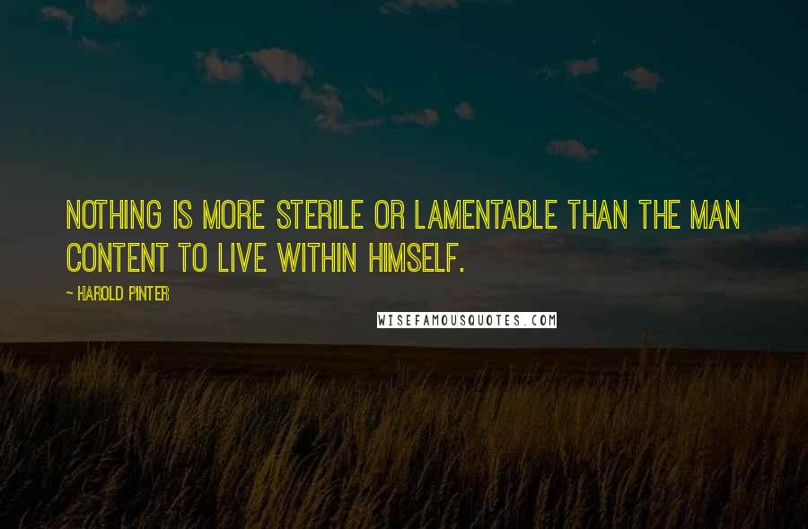 Harold Pinter Quotes: Nothing is more sterile or lamentable than the man content to live within himself.