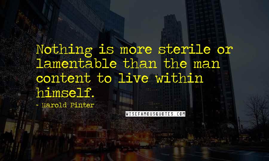 Harold Pinter Quotes: Nothing is more sterile or lamentable than the man content to live within himself.