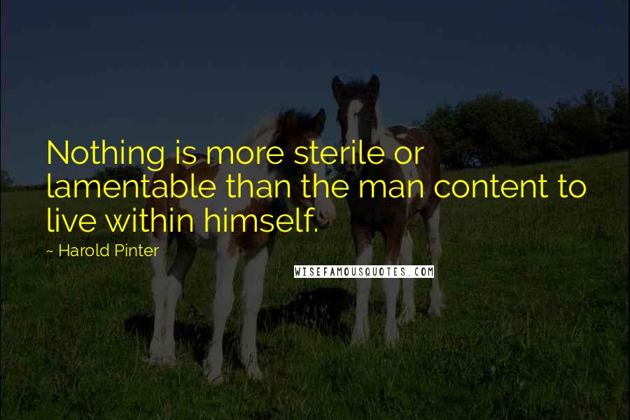 Harold Pinter Quotes: Nothing is more sterile or lamentable than the man content to live within himself.