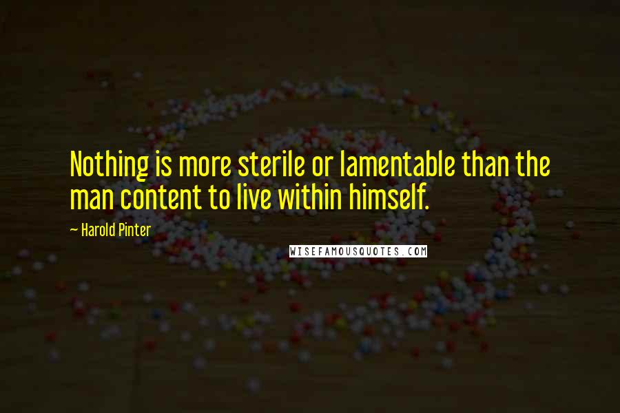 Harold Pinter Quotes: Nothing is more sterile or lamentable than the man content to live within himself.