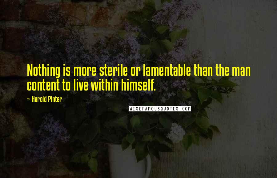 Harold Pinter Quotes: Nothing is more sterile or lamentable than the man content to live within himself.