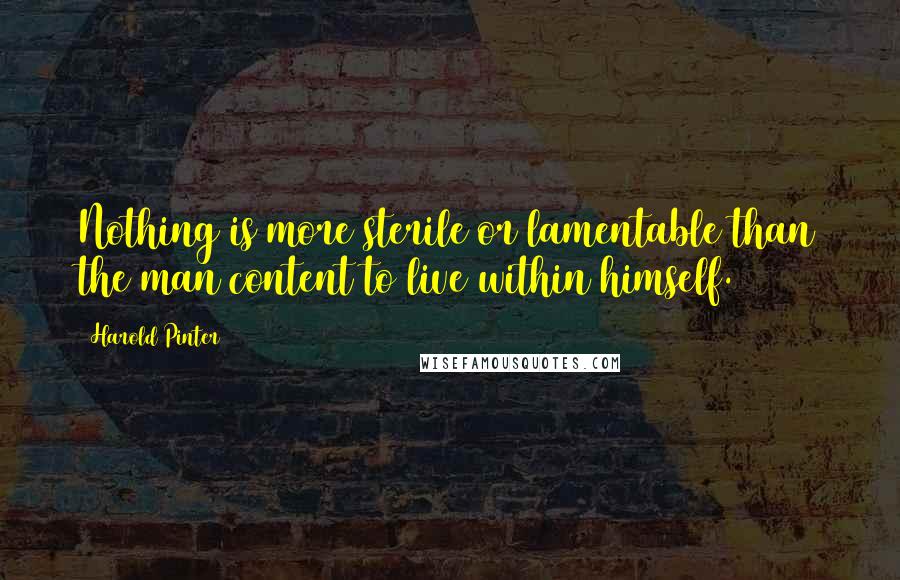 Harold Pinter Quotes: Nothing is more sterile or lamentable than the man content to live within himself.