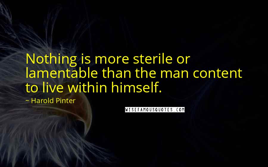 Harold Pinter Quotes: Nothing is more sterile or lamentable than the man content to live within himself.