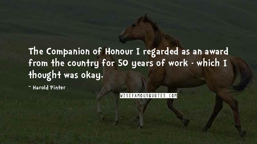 Harold Pinter Quotes: The Companion of Honour I regarded as an award from the country for 50 years of work - which I thought was okay.