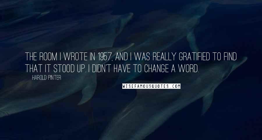 Harold Pinter Quotes: The Room I wrote in 1957, and I was really gratified to find that it stood up. I didn't have to change a word.