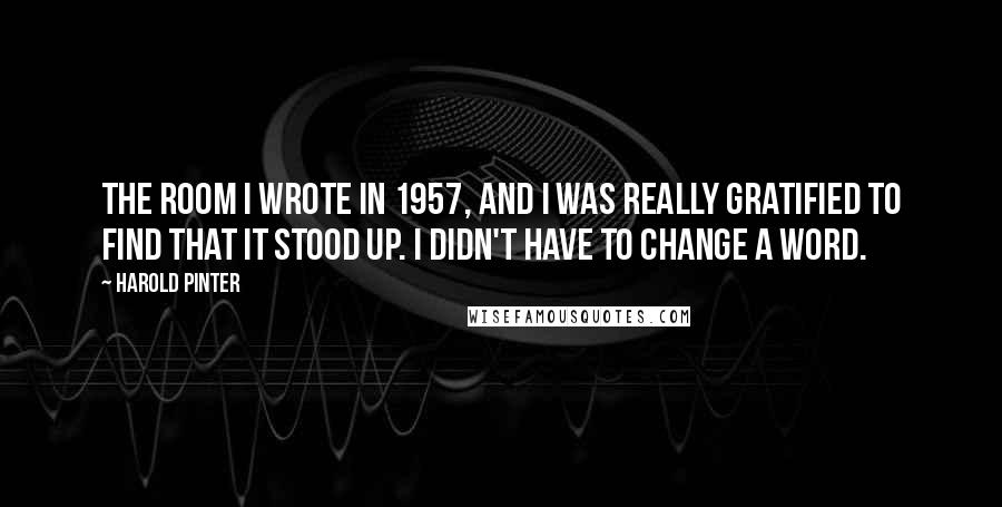 Harold Pinter Quotes: The Room I wrote in 1957, and I was really gratified to find that it stood up. I didn't have to change a word.