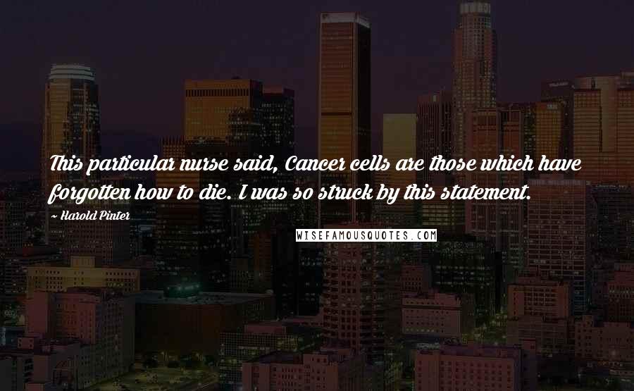 Harold Pinter Quotes: This particular nurse said, Cancer cells are those which have forgotten how to die. I was so struck by this statement.