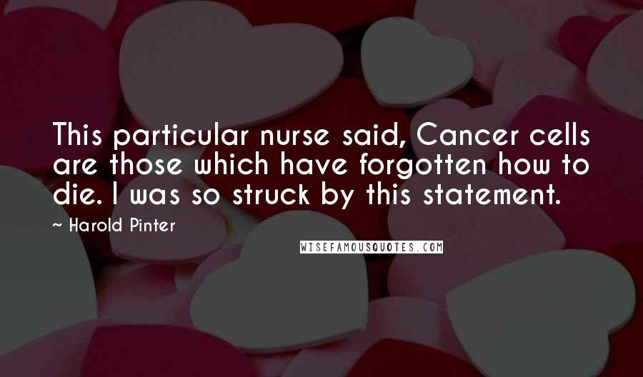 Harold Pinter Quotes: This particular nurse said, Cancer cells are those which have forgotten how to die. I was so struck by this statement.