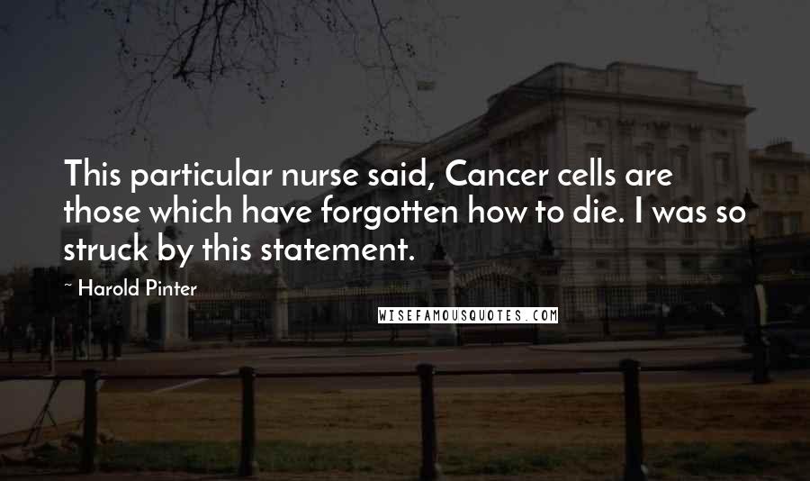 Harold Pinter Quotes: This particular nurse said, Cancer cells are those which have forgotten how to die. I was so struck by this statement.
