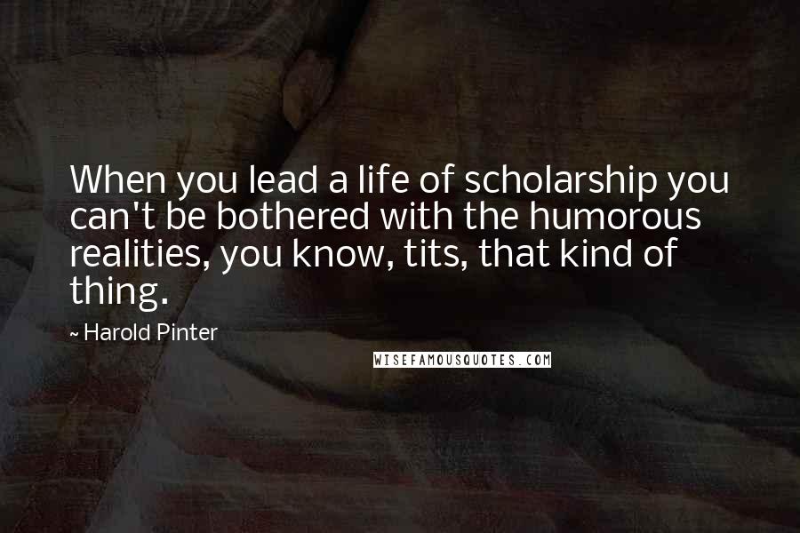 Harold Pinter Quotes: When you lead a life of scholarship you can't be bothered with the humorous realities, you know, tits, that kind of thing.