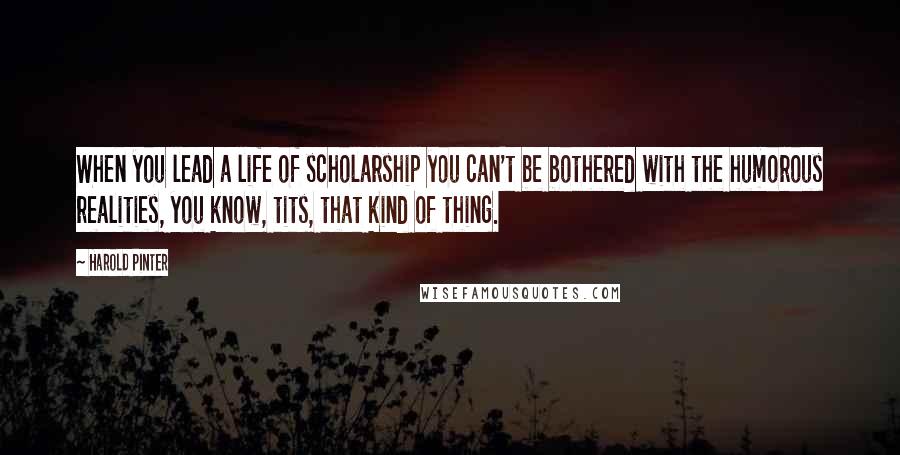 Harold Pinter Quotes: When you lead a life of scholarship you can't be bothered with the humorous realities, you know, tits, that kind of thing.