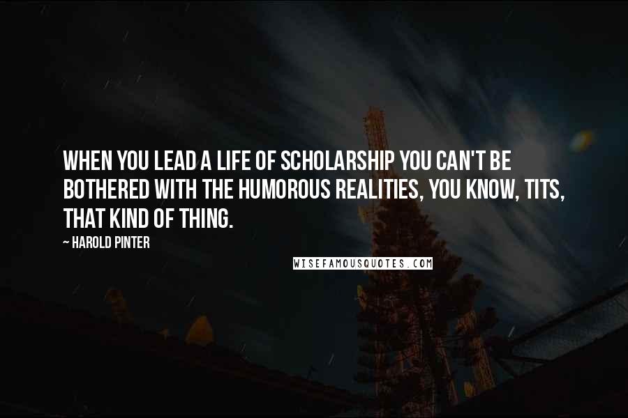 Harold Pinter Quotes: When you lead a life of scholarship you can't be bothered with the humorous realities, you know, tits, that kind of thing.