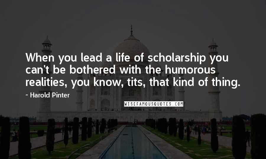 Harold Pinter Quotes: When you lead a life of scholarship you can't be bothered with the humorous realities, you know, tits, that kind of thing.