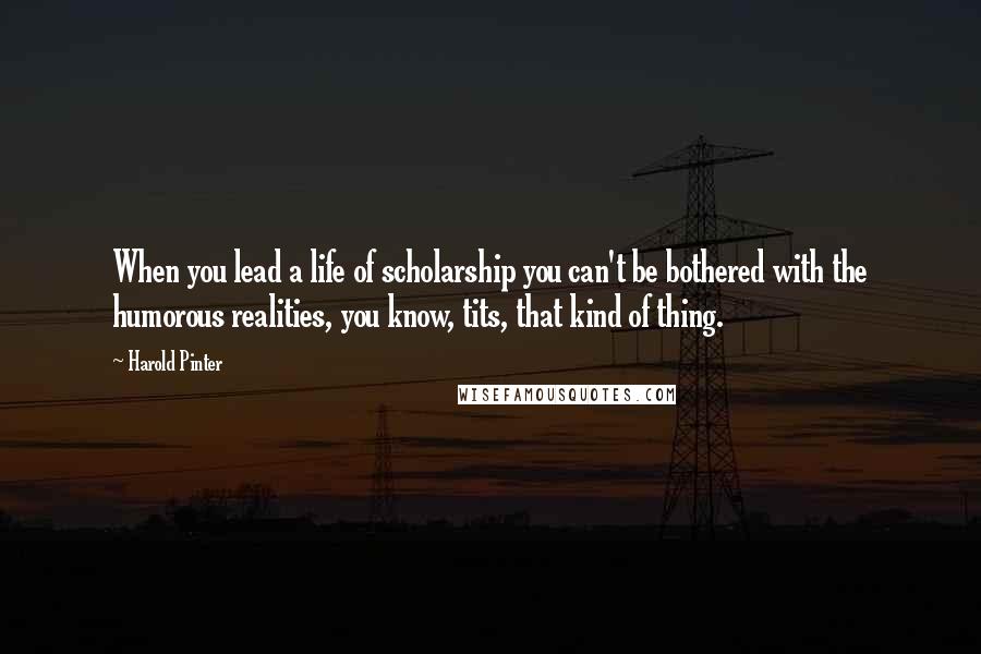 Harold Pinter Quotes: When you lead a life of scholarship you can't be bothered with the humorous realities, you know, tits, that kind of thing.