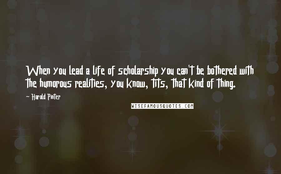 Harold Pinter Quotes: When you lead a life of scholarship you can't be bothered with the humorous realities, you know, tits, that kind of thing.