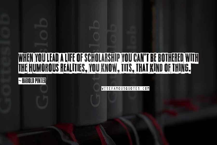 Harold Pinter Quotes: When you lead a life of scholarship you can't be bothered with the humorous realities, you know, tits, that kind of thing.