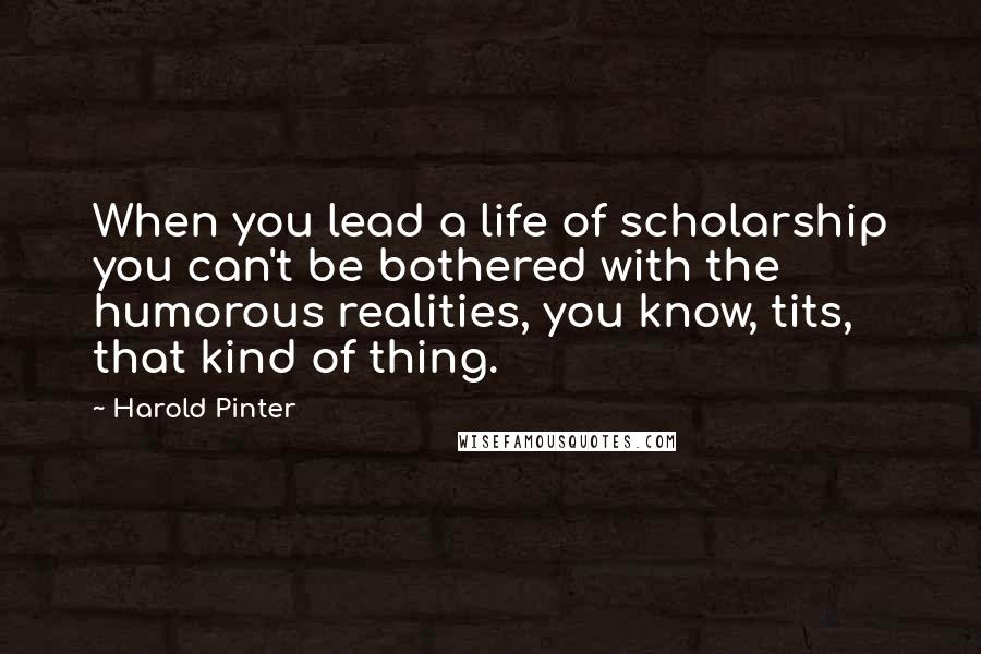 Harold Pinter Quotes: When you lead a life of scholarship you can't be bothered with the humorous realities, you know, tits, that kind of thing.