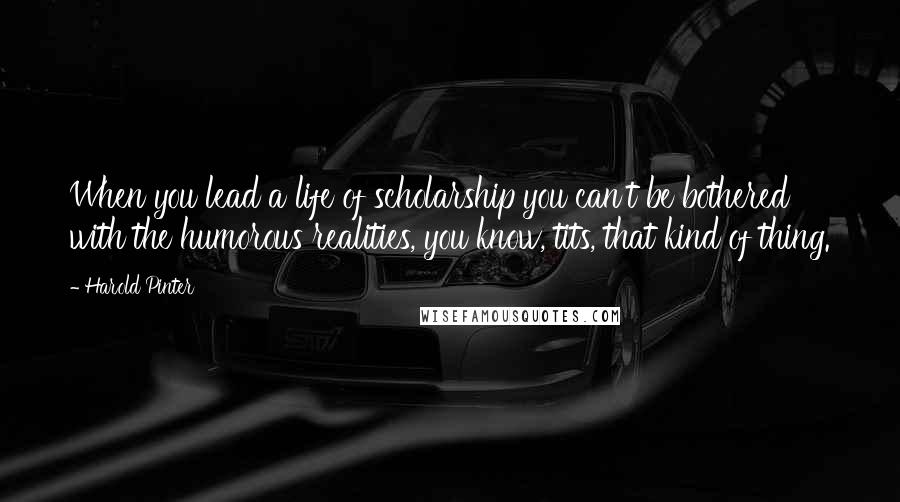 Harold Pinter Quotes: When you lead a life of scholarship you can't be bothered with the humorous realities, you know, tits, that kind of thing.