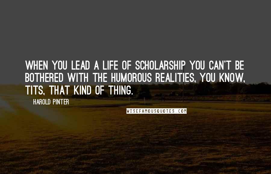 Harold Pinter Quotes: When you lead a life of scholarship you can't be bothered with the humorous realities, you know, tits, that kind of thing.