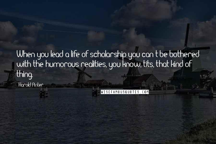 Harold Pinter Quotes: When you lead a life of scholarship you can't be bothered with the humorous realities, you know, tits, that kind of thing.