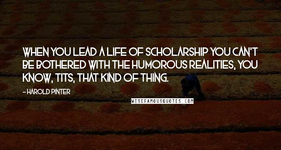 Harold Pinter Quotes: When you lead a life of scholarship you can't be bothered with the humorous realities, you know, tits, that kind of thing.