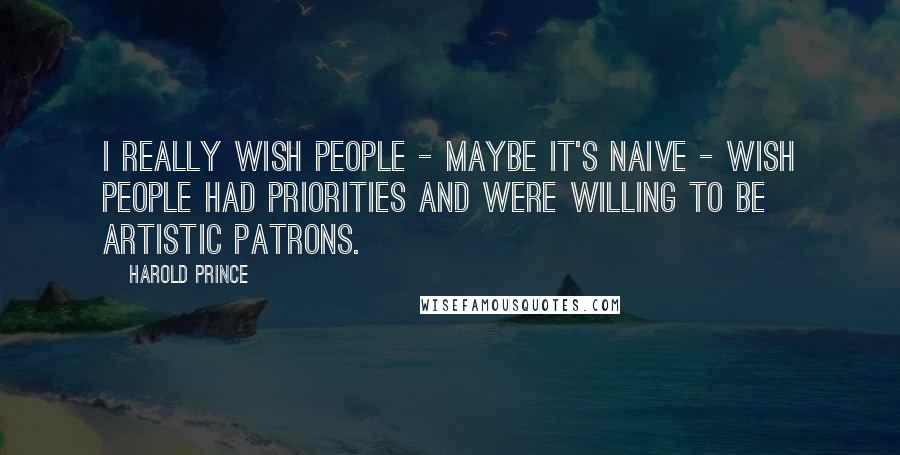 Harold Prince Quotes: I really wish people - maybe it's naive - wish people had priorities and were willing to be artistic patrons.