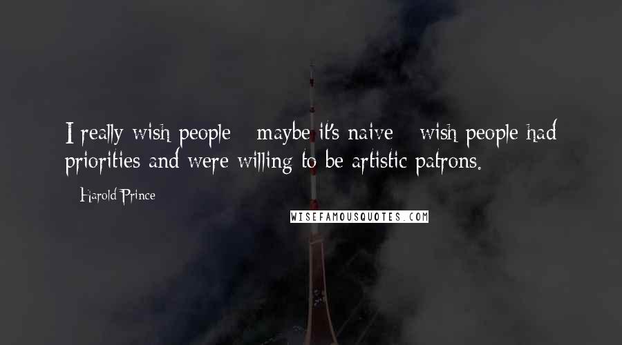 Harold Prince Quotes: I really wish people - maybe it's naive - wish people had priorities and were willing to be artistic patrons.