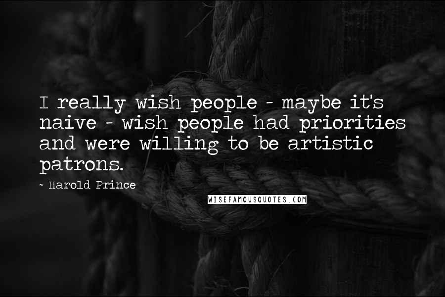 Harold Prince Quotes: I really wish people - maybe it's naive - wish people had priorities and were willing to be artistic patrons.