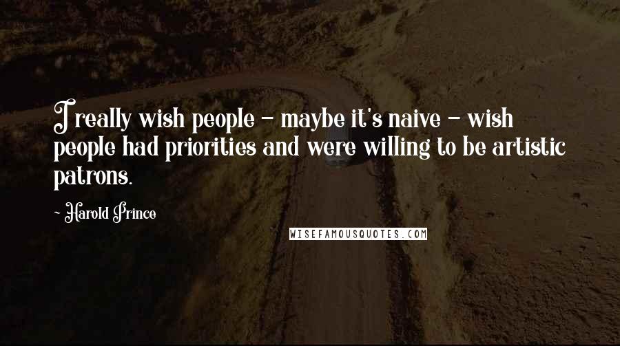 Harold Prince Quotes: I really wish people - maybe it's naive - wish people had priorities and were willing to be artistic patrons.