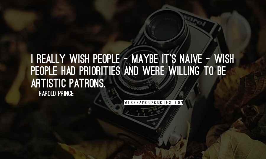 Harold Prince Quotes: I really wish people - maybe it's naive - wish people had priorities and were willing to be artistic patrons.