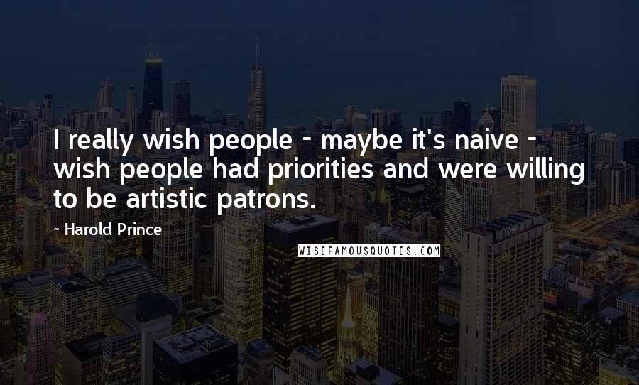 Harold Prince Quotes: I really wish people - maybe it's naive - wish people had priorities and were willing to be artistic patrons.