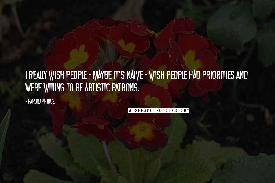 Harold Prince Quotes: I really wish people - maybe it's naive - wish people had priorities and were willing to be artistic patrons.