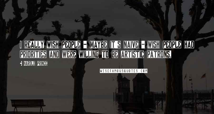 Harold Prince Quotes: I really wish people - maybe it's naive - wish people had priorities and were willing to be artistic patrons.